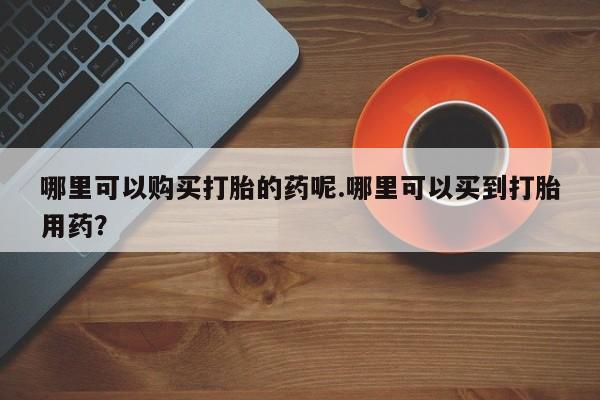 打胎药联系方式私人微信哪里可以购买打胎的药呢.哪里可以买到打胎用药？