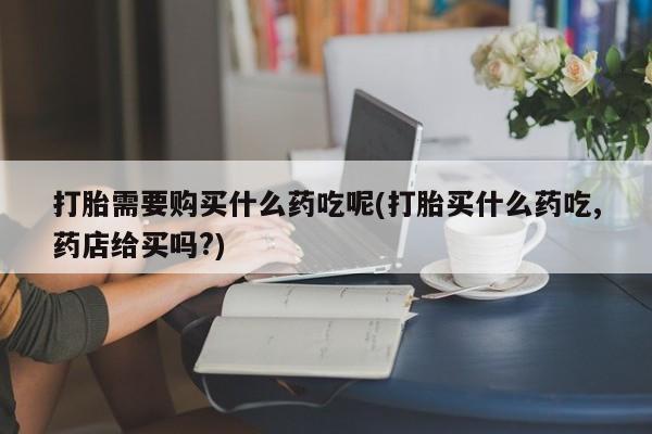 打胎药联系方式私人微信打胎需要购买什么药吃呢(打胎买什么药吃,药店给买吗?)