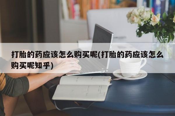 打胎药联系方式私人微信打胎的药应该怎么购买呢(打胎的药应该怎么购买呢知乎)